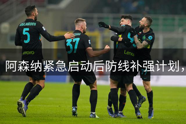 阿森纳紧急启动后防线补强计划，双线引援布局曝光